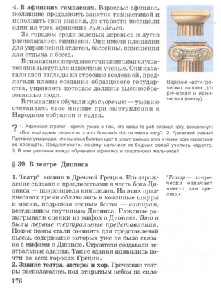 4. В афинских гимнасиях. Взрослые афиняне,
желавшие продолжить занятия гимнастикой и
пополнить свои знания, до старости посещали
один из трех афинских гимнасиев.
За городом среди зеленых деревьев и лугов
располагались гимнасии. Они имели площадки
для упражнений атлетов, бассейны, помещения
для отдыха и бесед.
В гимнасиях перед многочисленными слуша­
телями выступали известные ученые. Они изла­
гали свои взгляды на строение вселенной, пред­
лагали планы создания образцового государ­
ства, управлять которым должны высокообра­
зованные люди.
В гимнасиях обучали красноречию — умению
отстаивать свое мнение при вы ступлении в
Народном собрании и судах.
Верхние части гре­
ческих колонн: до­
рическая и иони­
ческая (внизу).
1. Афинский стратег Перикл, узнав о том, что какой-то раб сломал ногу, воскликнул:
«Вот еще одним педагогом стало больше!» Что он имел в виду? 2. Греческий ученый
Протагор утверждал, что сыновья богатых идут в школу раньше всех и позже всех перестают
ее посещать. Предположите, почему мальчики из бедных семей учились недолго.
3. В чем различия между обучением афинских и спартанских мальчиков?
§ 39. В театре Диониса
1. Театр1 возник в Древней Греции. Его зарож­
дение связано с празднествами в честь бога Ди­
ониса — покровителя виноделов. На этих праз­
днествах греки облачались в козлиные шкуры
и маски, подражая лесным богам — сатйрам,
всегдашним спутникам Диониса. Ряженые ра­
зыгрывали сценки из мифов о Дионисе. Это и
были первые театральные представления.
Позже поэты стали сочинять для представлений
пьесы, содержание которых уже не было связа­
но с мифами о Дионисе. Строители создавали те­
атральные здания. Такие здания появились по­
чти во всех городах Греции.
2. Здание театра, актеры и хор. Греческие теат­
ры располагались под открытым небом на скло-
хТеатр — по-гре-
чески означает
«место для зре­
лищ».
176
 