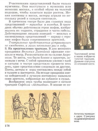 Участниками представлений были только
м уж чины . Они вы ступали в м уж ских или
ж енских м асках, в особой обуви на толстой
подошве, чтобы казаться выше ростом. Ме­
няя костюмы и маски, актеры играли по не­
скольку ролей в каждом спектакле.
В греческом театре было два главных вида
представлений — трагедия и комедия. В траге­
диях обычно действовали герои мифов, изобра­
жались их подвиги, страдания и часто гибель.
Действующими лицами комедий — веселых и
насмешливых представлений — наряду с геро­
ями мифов были современники зрителей.
Театральные представления устраивались
не ежедневно, а лишь несколько раз в году.
3. На представлении трагедии. В дни весеннего
праздника В еликих Дионисий афиняне спе­
шили в театр. Располагался он на склоне Акро­
поля. Те места, что были ближе к орхестре, за­
нимали с ночи. С собой приносили узелки с едой
и питьем: в театре предстояло провести весь
день, одно представление следовало за другим.
Поэты, актеры и хоры состязались между собой
в таланте и мастерстве. На исходе праздника име­
на победителей и лучшую постановку называли
сами зрители, избранные из публики в судьи.
Вообразим: звук трубы возвещает о начале
трагедии Софокла «Антигона». В основе ее со­
178
Трагический актер
в маске и обуви на
толстой подошве.
Древняя статуэтка
из слоновой кости.
Антигону приводят
к царю. С рисунка
надревнегреческой
вазе.
 