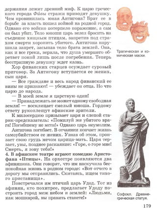 держания лежит древний миф. К царю гречес­
кого города Фивы стражи приводят девушку.
Чем провинилась юная Антигона? Брат ее в
борьбе за власть пошел войной на родной город.
Однако его войско потерпело поражение, а сам
он был убит. Тело юноши царь велел бросить на
съедение хищным птицам, запретив под стра­
хом смерти хоронить убитого. Антигона нару­
ш ила запрет, засыпав тело брата землей. Она,
как и все греки, верила, что душа умершего об­
ретает покой лиш ь после погребения. Теперь
бесстрашную девушку ждет казнь.
Хор фиванских старцев осуждает суровый
приговор. За Антигону вступается ее ж ених,
сын царя.
— Все граждане и весь народ фиванский ее
вины не признают! — убеждает он отца. Но что
царю до народа.
— В моей земле я царствую один!
— Принадлежать не может одному свободная
земля! — восклицает смелый юноша. Гордому
ответу рукоплещут афинские зрители.
К милосердию призывает царя и слепой ста-
рик-предсказатель: «Помилуй же убитого вра­
га! Погибшему не мсти!» Однако царь неумолим.
Антигона погибает. В отчаянии кончает жизнь
самоубийством ее жених. Узнав об этом, прон­
зает свою грудь мечом царица-мать. Царя тер­
зает, увы, позднее раскаяние: «Горе, о горе мне!
Смерть, я зову тебя!»
4. В афинском театре играют комедию Аристо­
ф ана «Птицы». На орхестре появляю тся два
афинянина. Они говорят, что им наскучила бес­
покойная жизнь в родном городе: «Вот отчего в
дорогу мы отправились. Скитаясь, ищем тихо­
го пристанища».
Повстречался им птичий царь Удод. Тот из
афинян, кто похитрее, предлагает Удоду по­
строить город меж небом и землей: «Людьми,
как мошкарой, вы править станете!»
Трагическая и ко­
мическая маски.
Софокл. Древне­
греческая статуя.
179
 
