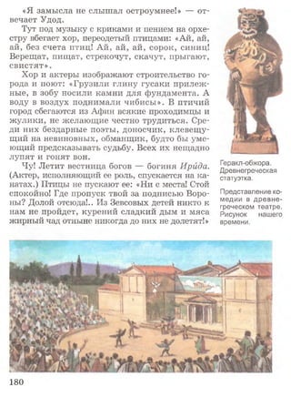«Я замысла не слышал остроумнее!» — от­
вечает Удод.
Тут под музыку с криками и пением на орхе­
стру вбегает хор, переодетый птицами: «Ай, ай,
ай, без счета птиц! Ай, ай, ай, сорок, синиц!
Верещат, пищат, стрекочут, скачут, прыгают,
свистят».
Хор и актеры изображают строительство го­
рода и поют: «Грузили глину гусаки прилеж ­
ные, в зобу носили камни для фундамента. А
воду в воздух поднимали чибисы». В птичий
город сбегаются из Афин всякие проходимцы и
жулики, не желающие честно трудиться. Сре­
ди них бездарные поэты, доносчик, клевещ у­
щий на невиновных, обманщик, будто бы уме­
ющий предсказывать судьбу. Всех их нещадно
лупят и гонят вон.
Чу! Летит вестница богов — богиня Ирида.
(Актер, исполняющий ее роль, спускается на ка­
натах.) Птицы не пускают ее: «Ни с места! Стой
спокойно! Где пропуск твой за подписью Воро­
ны? Долой отсюда!.. Из Зевсовых детей никто к
нам не пройдет, курений сладкий дым и мяса
жирный чад отныне никогда до них не долетят!»
Геракл-обжора.
Древнегреческая
статуэтка.
Представление ко­
медии в древне­
греческом театре.
Рисунок нашего
времени.
180
 