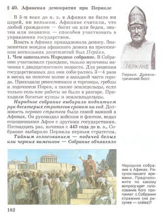 § 40. Афинская демократия при Перикле
В 5-м веке до н. э. в А финах не было ни
царей, ни вельм ож . А ф иняне считали, что
любой гражданин — богат он или беден, зна­
тен или незнатен — способен участвовать в
управлении государством.
Власть в Афинах принадлежала демосу. Зна­
менитым вождем афинского демоса на протяже­
нии нескольких десятилетий был Перикл.
1. Чем занималось Народное собрание. В Собра­
нии участвовали граждане, только мужчины на­
чиная с двадцатилетнего возраста. Для решения
государственных дел они соби-рались 3—4 раза
в месяц на пологом холме в западной части горо­
да. Приходили ремесленники и торговцы, гребцы
и лодочники Пирея, а также земледельцы, если
только сель-кие работы не были в разгаре. При­
ходили богатые купцы и землевладельцы.
Народное собрание выбирало поднятием
рук десятерых стратегов сроком на год. Дол­
жность первого стратега была самой важной в
Афинах. Он руководил войском и флотом, ведал
отношениями Афин с другими государствами.
Пятнадцать раз, начиная с 448 года до н. э., Со­
брание выбирало Перикла первым стратегом.
Тайны м голосованием — подачей белых
или черных камешков — Собрание объявляло
182
Перикл. Древне­
греческий бюст.
Народное собра­
ние в Афинах. Ри­
сунок нашего вре­
мени. Предполо­
жите по какому
вопросу идет голо­
сование. Кого про­
гоняет с Собрания
стражник (на ри­
сунке — слева)?
 