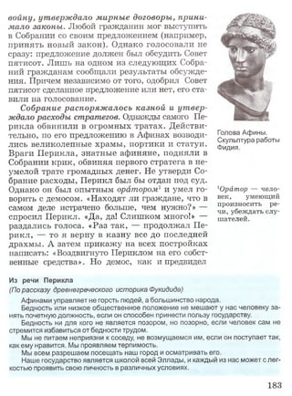 войну, утверждало мирные договоры, прини­
мало законы. Любой гражданин мог выступить
в Собрании со своим предложением (например,
принять новый закон). Однако голосовали не
сразу: предложение должен был обсудить Совет
пятисот. Лишь на одном из следующих Собра­
ний гражданам сообщали результаты обсужде­
ния. Причем независимо от того, одобрил Совет
пятисот сделанное предложение или нет, его ста­
вили на голосование.
Собрание распоряжалось казной и утвер­
ждало расходы стратегов. Однажды самого Пе­
рикла обвинили в огромных тратах. Действи­
тельно, по его предложению в Афинах возводи­
лись великолепные храмы, портики и статуи.
Враги Перикла, знатные афиняне, подняли в
Собрании крик, обвиняя первого стратега в не­
умелой трате громадных денег. Не утверди Со­
брание расходы, Перикл был бы отдан под суд.
Однако он был опытным оратором1 и умел го­
ворить с демосом. «Находят ли граждане, что в
самом деле истрачено больше, чем нужно?» —
спросил Перикл. «Да, да! Слишком много!» —
раздались голоса. «Раз так, — продолжал Пе­
рикл, — то я верну в казну все до последней
драхмы. А затем прикажу на всех постройках
написать: «Воздвигнуто Периклом на его собст­
венные средства». Но демос, как и предвидел
Голова Афины.
Скульптура работы
Фидия.
1Орйтор — чело­
век, умеющий
произносить ре­
чи, убеждать слу­
шателей.
Из речи Перикла
(По рассказу древнегреческого историка Фукидида)
Афинами управляет не горсть людей, а большинство народа.
Бедность или низкое общественное положение не мешают у нас человеку за­
нять почетную должность, если он способен принести пользу государству.
Бедность ни для кого не является позором, но позорно, если человек сам не
стремится избавиться от бедности трудом.
Мы не питаем неприязни к соседу, не возмущаемся им, если он поступает так,
как ему нравится. Мы проявляем терпимость.
Мы всем разрешаем посещать наш город и осматривать его.
Наше государство является школой всей Эллады, и каждый из нас может с лег­
костью проявить свою личность в различных условиях.
183
 