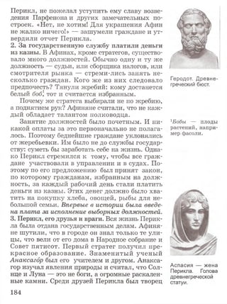 Перикл, не пожелал уступить ему славу возве­
дения Парфенона и других замечательных по­
строек. «Нет, не хотим! Для украшения Афин
не жалко ничего!» — зашумели граждане и ут­
вердили отчет Перикла.
2. За государственную службу платили деньги
из казны. В Афинах, кроме стратегов, существо­
вало много должностей. Обычно одну и ту же
должность — судьи, или сборщика налогов, или
смотрителя ры нка — стреми-лись занять не­
сколько граж дан. Кого же из них следовало
предпочесть? Тянули жребий: кому достанется
белый бобI тот и считается избранным.
Почему же стратега выбирали не по жребию,
а поднятием рук? Афиняне считали, что не каж ­
дый обладает талантом полководца.
Занятие должностей было почетным. И ни­
какой оплаты за это первоначально не полага­
лось. Поэтому беднейшие граждане уклонялись
от жеребьевки. Им было не до службы государ­
ству: суметь бы заработать себе на жизнь. Одна­
ко Перикл стремился к тому, чтобы все граж ­
дане участвовали в управлении и в судах. По­
этому по его предложению был принят закон,
по которому гражданам, избранным на долж­
ность, за каждый рабочий день стали платить
деньги из казны. Этих денег должно было хва­
тить на покупку хлеба, овощей, рыбы для не­
большой семьи. Впервые в истории была введе­
на плата за исполнение выборных должностей.
3. Перикл, его друзья и враги. Вся жизнь Перик­
ла была отдана государственным делам. Афиня­
не шутили, что в городе он знал только те ули­
цы, что вели от его дома в Народное собрание и
Совет пятисот. Первый стратег получил пре­
красное образование. Знам ениты й учены й
Анаксагор был его учителем и другом. Анакса­
гор изучал явления природы и считал, что Сол­
нце и Луна — это не боги, а огромные раскален­
ные камни. Среди друзей Перикла был творец
Геродот. Древне­
греческий бюст.
1Бобы — плоды
растений, напри­
мер фасоли.
Аспасия — жена
Перикла. Голова
древнегреческой
статуи.
184
 