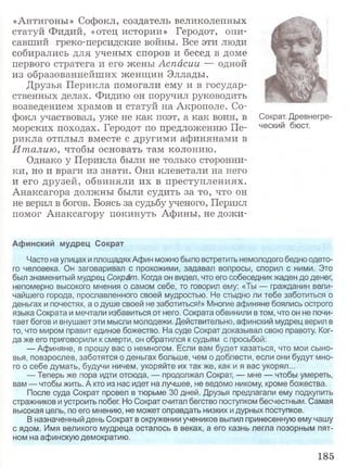 «Антигоны» Софокл, создатель великолепных
статуй Фидий, «отец истории» Геродот, опи­
савший греко-персидские войны. Все эти люди
собирались для ученых споров и бесед в доме
первого стратега и его жены Аспасии — одной
из образованнейших женщин Эллады.
Друзья Перикла помогали ему и в государ­
ственных делах. Фидию он поручил руководить
возведением храмов и статуй на Акрополе. Со­
фокл участвовал, уже не как поэт, а как воин, в
морских походах. Геродот по предложению Пе­
рикла отплыл вместе с другими афинянами в
Италию, чтобы основать там колонию.
Однако у Перикла были не только сторонни­
ки, но и враги из знати. Они клеветали на него
и его друзей, обвиняли их в преступлениях.
Анаксагора должны были судить за то, что он
не верил в богов. Боясь за судьбу ученого, Перикл
помог Анаксагору покинуть Афины, не дожи-
Афинский мудрец Сократ
Часто на улицах и площадяхАфин можно было встретить немолодого бедно одето­
го человека. Он заговаривал с прохожими, задавал вопросы, спорил с ними. Это
был знаменитый мудрец Сократ. Когда он видел, что его собеседник жаден до денег,
непомерно высокого мнения о самом себе, то говорил ему: «Ты — гражданин вели­
чайшего города, прославленного своей мудростью. Не стыдно ли тебе заботиться о
деньгах и почестях, а о душе своей не заботиться!» Многие афиняне боялись острого
языка Сократа и мечтали избавиться от него. Сократа обвинили в том, что он не почи­
тает богов и внушает эти мысли молодежи. Действительно, афинский мудрец верил в
то, что миром правит единое божество. На суде Сократ доказывал свою правоту. Ког­
да же его приговорили к смерти, он обратился к судьям с просьбой:
— Афиняне, я прошу вас о немногом. Если вам будет казаться, что мои сыно­
вья, повзрослев, заботятся о деньгах больше, чем о доблести, если они будут мно­
го о себе думать, будучи ничем, укоряйте их так же, как и я вас укорял...
— Теперь же пора идти отсюда, — продолжал Сократ, — мне — чтобы умереть,
вам — чтобы жить. А кто из нас идет на лучшее, не ведомо никому, кроме божества.
После суда Сократ провел в тюрьме 30 дней. Друзья предлагали ему подкупить
стражников и устроить побег. Но Сократ считал бегство поступком бесчестным. Самая
высокая цель, по его мнению, не может оправдать низких идурных поступков.
В назначенный день Сократ в окружении учеников выпил принесенную ему чашу
с ядом. Имя великого мудреца осталось в веках, а его казнь легла позорным пят­
ном на афинскую демократию.
Сократ. Древнегре­
ческий бюст.
185
 