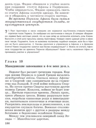 даясь суда. Ф идия обвинили в утайке золота
при создании статуи А фины в Парфеноне.
Чтобы оправдаться, Фидию приш лось снять
со статуи Афины золотую одежду. Ее взвеси­
ли и убедились в честности старого мастера.
Во времена П ерикла Афины были самым
могущественным государством Эллады, ее
культ урны м цент ром .
9 1. Поэт Аристофан в своих комедиях зло издевался над Клеоном, ставшим первым
' стратегом после Перикла. Он изображал его взяточником и лжецом. В комедии «Всадник-
ки» издевка была настолько резкой, что ни один актер не согласился исполнить роль Клеона.
Выступить в этой роли пришлось самому Аристофану. Комедия имела шумный успех в афин­
ском театре. Подумайте, была ли возможна постановка подобной комедии, если бы в Афи­
нах не было демократии. 2. Каковы различия в управлении в Афинах и в Древнем
Египте? Какое государство кажется вам более справедливым? 3. Можно ли считать Афин­
ское государство во времена Перикла образцовым? Какая часть населения Афин не
принимала участия в управлении?
Г л а в а 10
Македонские завоевания в 4-м веке до н. э.
Недолог был расцвет греческих городов. Еще
при жизни Перикла в самой Греции начались
междоусобные войны. Сначала между Афина­
ми и Спартой: они соперничали из-за главен­
ства над Элладой. В этой войне победила Спар­
та. Но потом против Спарты выступили другие
полисы Греции. Казалось, войнам не будет кон­
ца... Настали страшные времена. Лилась кровь,
греки убивали греков. Воины разрушали селе­
ния, вырубали оливковые рощи и виноградни­
ки, вытаптывали пшеничные и ячменные поля.
Разорялись земледельцы и ремесленники, а их
имущество скупали богачи. Военные столкно­
вения полисов друг с другом и раздоры между
богачами и бедняками ослабляли Элладу.
Между тем усиливался северный сосед Эл­
лады — Македонское царство.
186
 