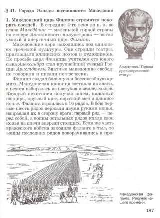 § 41. Города Эллады подчиняются Македонии
1. Македонский царь Филипп стремится поко­
рить соседей. В середине 4-го века до н. э. во
главе Македонии — маленькой горной страны
на севере Балканского полуострова — встал
умный и энергичный царь Филйпп.
Македонские цари находились под влияни­
ем греческой культуры. Они строили театры,
приглашали эллинских поэтов и художников.
По просьбе царя Филиппа учителем его юного
сына Александра стал крупнейший ученый Гре­
ции Аристотель. Знатные македоняне свобод­
но говорили и писали по-гречески.
Филипп создал большую и боеспособную ар­
мию. Македонская конница состояла из знати,
а пехота набиралась из пастухов и земледельцев.
Каждый пехотинец получал шлем, кожаный
панцирь, круглый щит, короткий меч и длинное
копье. Фаланга строилась в 16 рядов. В бою пер­
вые шесть рядов держали двумя руками копья,
направляя их в сторону врага: первый ряд — пе­
ред собой, а воины остальных рядов клали свои
копья на плечи впереди стоящих. Если же часть
вражеского войска заходила фаланге в тыл, то
воины последних рядов поворачивались к про-
Аристотель. Голова
древнегреческой
статуи.
Македонская фа­
ланга. Рисунок на­
шего времени.
187
 