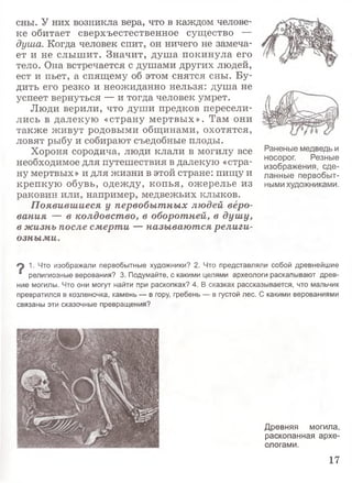 сны. У них возникла вера, что в каждом челове­
ке обитает сверхъестественное существо —
душа. Когда человек спит, он ничего не замеча­
ет и не слышит. Значит, душа покинула его
тело. Она встречается с душами других людей,
ест и пьет, а спящему об этом снятся сны. Бу­
дить его резко и неожиданно нельзя: душа не
успеет вернуться — и тогда человек умрет.
Люди верили, что души предков пересели­
лись в далекую «страну мертвых». Там они
также живут родовыми общинами, охотятся,
ловят рыбу и собирают съедобные плоды.
Хороня сородича, люди клали в могилу все
необходимое для путешествия в далекую «стра­
ну мертвых» и для жизни в этой стране: пищу и
крепкую обувь, одежду, копья, ожерелье из
раковин или, например, медвежьих клыков.
Появившиеся у первобытных людей веро­
вания — в колдовство, в оборотней, в душу,
в жизнь после смерти — называются религи­
озными.
Раненые медведь и
носорог. Резные
изображения, сде­
ланные первобыт­
ными художниками.
1. Что изображали первобытные художники? 2. Что представляли собой древнейшие
* религиозные верования? 3. Подумайте, с какими целями археологи раскапывают древ­
ние могилы. Что они могут найти при раскопках? 4. В сказках рассказывается, что мальчик
превратился в козленочка, камень — в гору, гребень — в густой лес. С какими верованиями
связаны эти сказочные превращения?
Древняя могила,
раскопанная архе­
ологами.
17
 