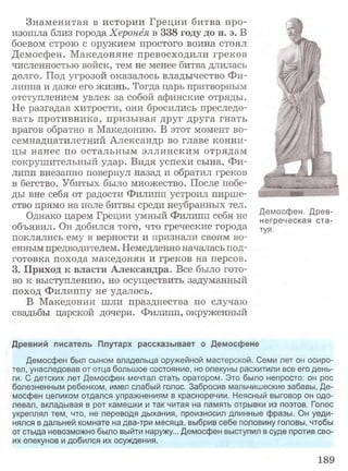 Знаменитая в истории Греции битва про­
изошла близ города Херонёя в 338 году до н. э. В
боевом строю с оружием простого воина стоял
Демосфен. Македоняне превосходили греков
численностью войск, тем не менее битва длилась
долго. Под угрозой оказалось владычество Фи­
липпа и даже его жизнь. Тогда царь притворным
отступлением увлек за собой афинские отряды.
Не разгадав хитрости, они бросились преследо­
вать противника, призывая друг друга гнать
врагов обратно в Македонию. В этот момент во­
семнадцатилетний Александр во главе конни­
цы нанес по остальным эллинским отрядам
сокрушительный удар. Видя успехи сына, Фи­
липп внезапно повернул назад и обратил греков
в бегство. Убитых было множество. После побе­
ды вне себя от радости Филипп устроил пирше­
ство прямо на поле битвы среди неубранных тел.
Однако царем Греции умный Филипп себя не
объявил. Он добился того, что греческие города
поклялись ему в верности и признали своим во­
енным предводителем. Немедленно началась под­
готовка похода македонян и греков на персов.
3. Приход к власти Александра. Все было гото­
во к выступлению, но осуществить задуманный
поход Филиппу не удалось.
В Македонии шли празднества по случаю
свадьбы царской дочери. Филипп, окруженный
Древний писатель Плутарх рассказывает о Демосфене
Демосфен был сыном владельца оружейной мастерской. Семи лет он осиро­
тел, унаследовав от отца большое состояние, но опекуны расхитили все его день­
ги. С детских лет Демосфен мечтал стать оратором. Это было непросто: он рос
болезненным ребенком, имел слабый голос. Забросив мальчишеские забавы, Де­
мосфен целиком отдался упражнениям в красноречии. Неясный выговор он одо­
левал, вкладывая в рот камешки и так читая на память отрывки из поэтов. Голос
укреплял тем, что, не переводя дыхания, произносил длинные фразы. Он уеди­
нялся в дальней комнате на два-три месяца, выбрив себе половину головы, чтобы
от стыда невозможно было выйти наружу... Демосфен выступил в суде против сво­
их опекунов и добился их осуждения.
Демосфен. Древ­
негреческая ста­
туя.
189
 