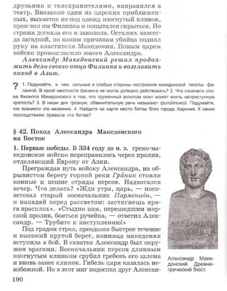 друзьями и телохранителями, направился в
театр. Внезапно один из царских приближен­
ных, выхватив из-под одежд изогнутый клинок,
прон-зил им Филиппа и попытался скрыться. Но
стража догнала его и заколола. Осталось навсег­
да загадкой, по каким причинам убийца поднял
руку на властителя Македонии. Новым царем
войско провозгласило юного Александра.
А лександр М акедонский реш ил продол­
жить дело своего отца Ф илиппа и возглавить
поход в Азию.
1. Подумайте, в чем сильные и слабые стороны построения македонской пехоты фа­
лангой. В какой местности фаланга не могла успешно действовать? 2. Что означали сло­
ва Филиппа Македонского о том, что груженный золотом осел может взять неприступную
крепость? 3. В наши дни грозную, обвинительную речь называют филиппикой. Подумайте,
как возникло это название. 4. Найдите на карте место битвы близ города Херонея. К каким
последствиям привела эта битва?
§ 42. Поход Александра Македонского
на Восток
1. Первые победы, В 334 году до н. э. греко-ма­
кедонское войско переправилось через пролив,
отделяющий Европу от Азии.
Преграждая путь войску Александра, на об­
рывистом берегу горной реки Граник стояли
конные и пешие отряды персов. Надвигался
вечер. Что делать? «Жди утра, царь, — посо­
ветовал старый военачальник Парменидн, —
и нападай перед рассветом: застигнешь вра­
га врасплох». «Стыдно нам, перешедшим мор­
ской пролив, бояться ручейка, — ответил Алек­
сандр. — Трубите к наступлению!»
Под градом стрел, преодолев быстрое течение
и высокий крутой берег, конница македонян
вступила в бой. В схватке Александр был окру­
жен врагами. Военачальник персов длинным
изогнутым клинком срубил гребень его шлема
и вновь занес клинок. Гибель царя казалась не­
избежной, Но в этот миг подоспел друг Алекеан-
Александр Маке­
донский. Древне­
греческий бюст.
190
 