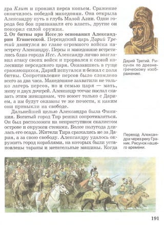 дра Клит и пронзил перса копьем. Сражение
окончилось победой македонян. Она открыла
Александру путь в глубь Малой Азии. Одни го­
рода без боя признавали его власть, другие он
покорил силой оружия.
2 .0т битвы при Исседо основания Александ­
рии Египетской. Персидский царь Дарий Тре­
тий двинулся во главе огромного войска на­
встречу Александру. Персы и македоняне встрети­
лись близ города Исс. Александр лично возгла­
вил атаку своих войск и прорвался к самой ко­
леснице персидского царя. Оказавшись в гуще
сражающихся, Дарий испугался и бежал с поля
битвы. Сопротивление персов было сломлено
всего за два часа. Македоняне захватили не толь­
ко лагерь персов, но и семью царя — мать,
жену и двух дочерей. Александр тотчас послал ска­
зать этим женщинам, что воюет только с Дари-
ем, а им будут оказаны те же почести, к каким
они привыкли на свободе.
Дальнейшей целью Александра была Фини­
кия. Богатый город Тир решил сопротивляться.
Он был расположен на неприступном скалистом
острове и окружен стенами. Более полугода дли­
лась его осада. Жители Тира сражались не за Да­
рия, а за свою свободу. Александру удалось ок­
ружить город кораблями, на которых были уста­
новлены тараны и метательные машины. Когда
Дарий Третий. Р и ­
сунок по древне­
греческому изоб­
ражению.
Переход Алексан­
дра через реку Гра-
ник. Рисунок наше­
го времени.
191
 