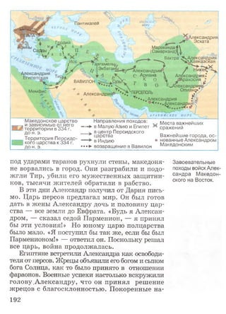 под ударами таранов рухнули стены, македоня­
не ворвались в город. Они разграбили и подо­
жгли Тир, убили его мужественных защитни­
ков, тысячи жителей обратили в рабство.
В эти дни Александр получил от Дария пись­
мо. Царь персов предлагал мир. Он был готов
дать в жены Александру дочь и половину цар­
ства — все земли до Евфрата. «Будь я Алексан­
дром, — сказал седой Парменион, — я принял
бы эти условия!» Но юному царю полцарства
было мало. «Я поступил бы так же, если бы был
Парменионом!» — ответил он. Поскольку решал
все царь, война продолжалась.
Египтяне встретили Александра как освободи­
теля от персов. Жрецы объявили его богом и сыном
бога Солнца, как то было принято в отношении
фараонов. Военные успехи настолько вскружили
голову Александру, что он принял решение
жрецов с благосклонностью. Покоренные на-
Завоевательные
походы войск Алек­
сандра Македон­
ского на Восток,
АРАЛЬСКОЕ
МОРЕ у!антикапеи
Ч Е Р Н О
Гавгамельь
Александрия*
С Ариана
ВАВИЛОН
М ем ф ис
Гордий
ы А*"ЧЛ А
СаДцы • * П
' / а з  и. .я
■.... , ' * У
i Z % -М !ЭкбатанАлександрия
^Александрия
Эсхата
М а р а ка н д а 4 
(С ам арка нд)! 1
Бактра ^.Александрия
ч, ^ е 0Кавказская
Г Никея
Александрия?
: _ , йАрахосия *
... Г В о Е^Александрия®
АлександриЯоП ;' ^ ЧпЕрСЕПОЛЬ О п и а н ^
-7 "W т ***«, Александрия ; <§
'о*. .^ексан^у
А Р А В И И С К О Е М О Р Е
Македонское царство Направления походов: Места важнейших
— ► в Малую Азию и Египет ** сражений
в центр Персидского
в --а и зависимые от него
территории в 334 г.
до н. э.
Территория Персидс
; кого царства к 334 г.
до н. э.
царства Важнейшие города, ос-
в Индию о нованные Александром
»*»► возвращение в Вавилон Македонским
192
 