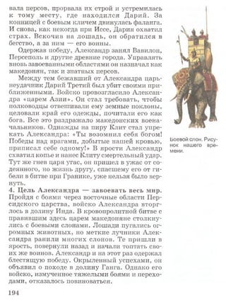 вала персов, прорвала их строй и устремилась
к тому месту, где находился Дарий. За
конницей с боевым кличем двинулась фаланга.
И снова, как некогда при Иссе, Дария охватил
страх. Вскочив на лошадь, он обратился в
бегство, а за ним — его воины.
Одержав победу, Александр занял Вавилон,
Персеполь и другие древние города. Управлять
вновь завоеванными областями он назначал как
македонян, так и знатных персов.
Между тем бежавший от Александра царь-
неудачник Дарий Третий был убит своими при­
ближенными. Войско провозгласило Алексан­
дра «царем Азии». Он стал требовать, чтобы
полководцы отвешивали ему земные поклоны,
целовали край его одежды, почитали его как
бога. Все это раздражало македонских воена­
чальников. Однажды на пиру Клит стал упре­
кать Александра: «Ты возомнил себя богом!
Победы над врагами, добытые нашей кровью, Ьоевой слон. Рису-
а « т> а нок нашего вре-
приписал себе одному!» В ярости Александр мени к
схватил копье и нанес Клиту смертельный удар.
Тут же гнев царя угас, он пришел в ужас от со­
деянного, но жизнь другу, спасшему его от ги­
бели в битве при Гранике, уже нельзя было вер­
нуть.
4. Цель Александра — завоевать весь мир.
Пройдя с боями через восточные области Пер­
сидского царства, войско Александра вторг­
лось в долину Инда. В кровопролитной битве с
правившим здесь царем македоняне столкну­
лись с боевыми слонами. Лошади пугались ог­
ромных животных, но меткие лучники Алек­
сандра ранили многих слонов. Те пришли в
ярость, повернули назад и начали топтать сво­
их же воинов. Александр и на этот раз одержал
блестящую победу. Окрыленный успехами, он
объявил о походе в долину Ганга. Однако его
войско, измученное тяжелыми боями и перехо­
дами, отказалось повиноваться.
194
 