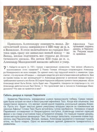 Афинянка Тайс
призывает поджечь
дворец в Персепо-
ле. Рисунок наше­
го времени.
Пришлось Александру повернуть назад. Де­
сятилетний поход завершился в 325 году до н. э.
в Вавилоне. В этом величайшем из городов Вос­
тока царь сразу же замыслил новый поход — на
Запад, желая подчинить все страны до Атлан­
тического океана. Но летом 323 года до н. э.
Александр Македонский внезапно заболел и умер.
1. Найдите на карте (с. 192) города с одинаковым названием. Чем можно объяснить
‘ возникновение этого названия? 2. Поэма Гомера «Илиада» сопровождала Александ­
ра Македонского во всех походах. Он хранил книгу под подушкой вместе с кинжалом. Царь
считал, что изучение «Илиады» — хорошее средство для воспитания военной доблести. Кем
из героев поэмы он мог восхищаться? 3. Александр разослал в греческие города гонцов с
требованием признать его богом. В Спарте Народное собрание приняло такое решение: «Если
Александр хочет быть богом, пусть будет им». Подумайте, поверили ли спартанцы в то, что
Александр действительно был богом. 4. Что привлекает вас в личности Александра Маке­
донского? Что вам не нравится в нем?
Гибель дворца в городе Персеполе
Захватив Персеполь, македоняне шумно праздновали победу. Среди пирую­
щих была острая на язык и бесстрашная афинянка Тайс. Когда все опьянели, она
громогласно заявила, что желает своей рукой поджечь роскошный дворец Ксерк­
са. Пусть это будет местью давно умершему владыке персов за сожженные им
некогда Афины! Слова Тайс были встречены гулом одобрения. Напрасно старый
Парменион отговаривал от безрассудного поступка. Александр схватил горящий
факел и во главе участников пира устремился вперед. Он первым поджег дворец,
затем метнула факел зачинщица Тайс. Все вокруг запылало, огромное пламя под­
нялось над Персеполем. Вскоре, правда, Александр одумался и приказал тушить
огонь, но было поздно. Одно из величайших зданий древности превратилось в
развалины.
195
 