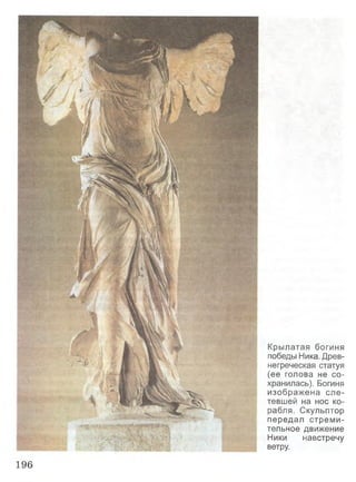 Крылатая богиня
победы Ника. Древ­
негреческая статуя
(ее голова не со­
хранилась). Богиня
изображена сле­
тевшей на нос ко­
рабля. Скульптор
передал стреми­
тельное движение
Ники навстречу
ветру.
196
 