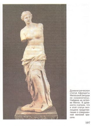 Древнегреческая
статуя Афродиты
Милосской (ее руки
не сохранились).
Найдена на остро­
ве Милос. В древ­
ности считали, что
в этой статуе воп­
лощено представ­
ление о совершен­
ной женской кра­
соте.
197
 
