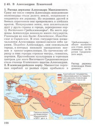 §43. В Александрии Египетской
1. Распад державы Александра Македонского.
Сразу же после смерти Александра македонские
полководцы стали делить земли, входившие в
созданную им державу. Из недавних друзей и
боевых соратников они превратились в злейших
врагов. Непрерывно воюя, они захватывали
друг у друга страны и города, перекраивая кар­
ту Восточного Средиземноморья1. На месте дер­
жавы Александра возникло много государств.
Главными из них были: Египетское, Македон­
ское и Сирийское. В этих государствах воена­
чальники Александра провозгласили себя ца­
рями. Подобно Александру, они основывали
города, в которых поселяли македонских вои­
нов и греков-переселенцев. По греческому об­
разцу в этих городах строили театры, гимнасии,
портики. Крупнейшим культурным и торговым
центром для всего Восточного Средиземноморья
стала столица Египетского царства Александрия.
2. В александрийском порту. Множество торго­
вых кораблей из разных стран прибывало в
Средиземноморье —
общее название
для стран, распо­
ложенных по бе­
регам Средизем­
ного моря.
Распад державы
Александра Маке­
донского.
Крупнейшие государства,
образовавшиеся на террито
? рии державы Александра
Македонского после ее
р а с п а д а ________
иикапеи
ЧЕР НО
пександрия
Эсхата
1икея,
Вавило! Территория,
отошедшая к Индии
Границы держа'
вы Александра
Македонского
в 325 г. до н. э. А Р А В И Й С К О Е М О Р Г
198
 