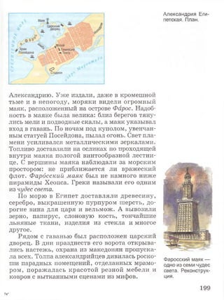 Александрию. Уже издали, даже в кромешной
тьме и в непогоду, моряки видели огромный
маяк, расположенный на острове Фарос. Надоб­
ность в маяке была велика: близ берегов тяну­
лись мели и подводные скалы, а маяк указывал
вход в гавань. По ночам под куполом, увенчан­
ным статуей Посейдона, пылал огонь. Свет пла­
мени усиливался металлическими зеркалами.
Топливо доставляли на осликах по проходящей
внутри маяка пологой винтообразной лестни­
це. С вершины маяка наблюдали за морским
простором: не приближается ли вражеский
флот. Фарбсский маяк был не намного ниже
пирамиды Хеопса. Греки называли его одним
из чудес света.
По морю в Египет доставляли древесину,
серебро, выкрашенную пурпуром шерсть, до­
рогие вина для царя и вельмож. А вывозили
зерно, папирус, слоновую кость, тончайшие
льняные ткани, изделия из стекла и многое
другое.
Рядом с гаванью был расположен царский
дворец. В дни празднеств его ворота открыва­
лись настежь, охрана из македонян пропуска­
ла всех. Толпа александрийцев дивилась роско­
ши парадных помещений, отделанных мрамо­
ром, поражалась красотой резной мебели и
ковров с вытканными сценами из мифов.
Александрия Еги­
петская. План.
Фаросский маяк —
одно из семи чудес
света. Реконструк­
ция.
199
7а*
 