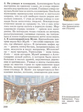 3. На улицах и площадях. Александрия была
выстроена по единому плану, ее улицы пересе­
кались под прямыми углами. Главная улица тя­
нулась более чем на шесть километров. Она была
вымощена мраморными плитами и настолько
широка, что по ней свободно ехало рядом нес­
колько повозок. С утра до вечера улицы и пло­
щади были заполнены людьми. Земледельцы-
египтяне везли на продажу то, что у них оста­
лось после сдачи налога в царскую казну. Мар­
шировали отряды воинов — греков или маке­
донян. На площадях толпа глазела на актеров,
разыгрывавших смешные сценки, на танцов­
щиц и ловко подбрасывавших мячи жонглеров.
4. В александрийском Музее. Крупнейшим цен­
тром науки был Музей — это слово означало «ме­
сто, где обитают музы». В греческих мифах му­
зы — девять сестер-богинь, покровительниц по­
эзии, искусств и наук: например, М ельпоме­
на — муза трагедии, Терпсихора — муза танца,
Клио — муза истории. Музей занимал в Алек­
сандрии целый район, в котором было много
больших и малых зданий, окруженных деревь­
ями и цветниками. Ученые и поэты съезжались
сюда из многих стран по приглашению царя
Египта, желавшего прославить самого себя и
свою столицу. В Музее им предоставляли бес­
платное жилье, питание, помещения для заня-
Крестьянин с осли­
ком. Древнегречес­
кая статуэтка.
ВАлександрийской
библиотеке. Рису­
нок нашего вре­
мени.
200
 