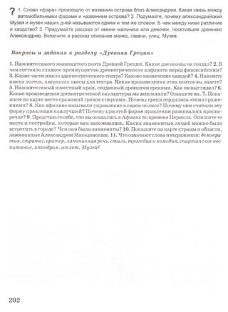 9 1• Слово «фара» произошло от названия острова близ Александрии. Какая связь между
автомобильными фарами и названием острова? 2. Подумайте, почему александрийский
Музей и музеи наших дней называются одним и тем же словом. В чем между ними различие
и сходство? 3. Придумайте рассказ от имени мальчика или девочки, посетивших древнюю
Александрию. Включите в рассказ описание маяка, гавани, улиц, Музея.
Вопросы и задания к разделу «Древняя Греция»
1. Назовите самого знаменитого поэта Древней Греции. Какие две поэмы он создал? 2. В
чем состояло главное преимущество древнегреческого алфавита перед финикийским?
3. Какие части имело здание греческого театра? Каково назначение каждой? 4. Назовите
имена поэтов, писавших пьесы для театра. Какие произведения этих поэтов вы знаете?
5. Назовите самый известный храм, созданный древними греками. Как он выглядел? 6.
Какие произведения древнегреческой скульптуры вы запомнили? Опишите их. 7. Пока­
жите на карте места сражений греков с персами. Почему греки гордились этими сраже­
ниями? 8. Как афиняне называли управление в своем полисе? Почему они считали эту
форму правления наилучшей? Почему при этой форме правления развивалось красно­
речие? 9. Представьте себе, что вы оказались в Афинах во времена Перикла. Опишите те
места и постройки, которые вам запомнились. Каких знаменитых людей можно было
встретить в городе? Чем они были знамениты? 10. Покажите на карте страны и области,
завоеванные Александром Македонским. 11. Что означают слова и выражения: демокра­
тия, стратег, оратор, лаконичнаяречь, стиль, трагедия и комедия, спартанское вос­
питание, ипподром, атлет, Музей?
202
 
