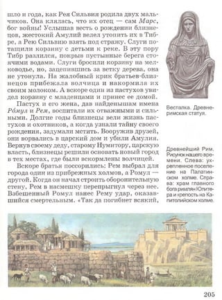шло и года, как Рея Сильвия родила двух маль­
чиков. Она клялась, что их отец — сам Марс,
бог войны! Услышав весть о рождении близне­
цов, жестокий Амулий велел утопить их в Тиб­
ре, а Рею Сильвию взять под стражу. Слуги по­
тащили корзину с детьми к реке. В эту пору
Тибр разлился, покрыв пустынные берега сто­
ячими водами. Слуги бросили корзину на мел­
ководье, но, зацепившись за ветку дерева, она
не утонула. На жалобный крик братьев-близ-
нецов прибежала волчица и накормила их
своим молоком. А вскоре один из пастухов уви­
дел корзину с младенцами и принес ее домой.
Пастух и его жена, дав найденышам имена
Ромул и Рем, воспитали их отважными и силь­
ными. Долгие годы близнецы вели жизнь пас­
тухов и охотников, а когда узнали тайну своего
рождения, задумали мстить. Вооружив друзей,
они ворвались в царский дом и убили Амулия.
Вернув своему деду, старому Нумитору, царскую
власть, близнецы решили основать новый город
в тех местах, где были вскормлены волчицей.
Вскоре братья поссорились: Рем выбрал для
города один из прибрежных холмов, а Ромул —
другой. Когда он начал строить оборонительную
стену, Рем в насмешку перепрыгнул через нее.
Взбешенный Ромул нанес Рему удар, оказав­
шийся смертельным. «Так да погибнет всякий,
Древнейший Рим.
Рисунокнашего вре­
мени. Слева: ук­
репленное поселе­
ние на Палатин­
ском холме. Спра­
ва: храм главного
бога римлян Юпите­
ра и крепость на Ка­
питолийском холме.
Весталка. Древне­
римская статуя.
205
 