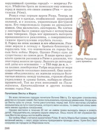 нарушивший границы города!» — вскричал Ро-
мул. Убийство брата не помешало ему основать
город и назвать его своим именем (Рим — по-ла­
тински Рома).
Ромул стал первым царем Рима. Теперь он
появлялся в одежде, окаймленной пурпурной
полосой, и с жезлом, украшенным фигуркой
орла. Его сопровождала охрана из двенадцати
воинов. Они назывались ликторами. На плечах
у ликторов были связки прутьев с воткнутыми
в них топорами. Царь мог приказать выпороть
провинившегося римлянина, а совершившему
тяжкое преступление отрубить голову.
2. Город на семи холмах и его обитатели. Рим­
ляне верили в легенду о братьях-близнецах и
гордились тем, что основателем их города был
сын бога войны Марса. Однако Ромул едва ли
существовал на самом деле. В наше время архе­
ологи провели раскопки в Риме и доказали, что Ликтор. Рисунок на-
этот город возник не сразу. Задолго до легендар- шего времени,
ной даты его основания — в 753 году до н. э. —
на холмах левобережья Тибра недалеко от моря
существовало несколько поселений. Они посте­
пенно объединялись: их жители осушали боло­
тистые низины между холмами, строили общие
укрепления и храмы богам, выбирали общих
правителей. Так из этих поселений на П ала­
тинском, Капитолийском и других холмах
возник город Рим.
Почитание Весты и Марса
Во всех латинских городах почитали богиню Весту, Ее жрицами становились
девочки из лучших семей. Весталки пользовались огромным уважением. Когда жри­
ца Весты шла по улице, толпа расступалась перед ней. Если весталка случайно
оказывалась на пути преступника, которого вели на казнь, то смертную казнь заме­
няли менее суровым наказанием.
Однако весталки в течение 30 лет не имели права выходить замуж и рожать
детей. Нарушительниц запрета карали смертью. Лишь после 30 лет служения бо­
гине Весте ее жрицы могли выйти замуж.
Бог войны Марс считался хранителем Рима. В честь Марса был назван первый
весенний месяц — март, когда латины праздновали проводы зимы. Храм богу был
сооружен за городом на Марсовом поле.
206
 