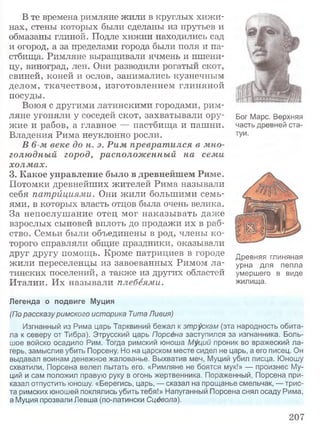 В те времена римляне жили в круглых хижи­
нах, стены которых были сделаны из прутьев и
обмазаны глиной. Подле хижин находились сад
и огород, а за пределами города были поля и па­
стбища. Римляне выращивали ячмень и пшени­
цу, виноград, лен. Они разводили рогатый скот,
свиней, коней и ослов, занимались кузнечным
делом, ткачеством, изготовлением глиняной
посуды.
Воюя с другими латинскими городами, рим­
ляне угоняли у соседей скот, захватывали ору­
жие и рабов, а главное — пастбища и пашни.
Владения Рима неуклонно росли.
В 6-м веке до н. э. Рим превратился в мно­
голюдный город, расположенный на семи
холмах.
3. Какое управление было в древнейшем Риме.
Потомки древнейших жителей Рима называли
себя патрициями. Они жили большими семь­
ями, в которых власть отцов была очень велика.
За непослушание отец мог наказывать даже
взрослых сыновей вплоть до продажи их в раб­
ство. Семьи были объединены в род, члены ко­
торого справляли общие праздники, оказывали
друг другу помощь. Кроме патрициев в городе
жили переселенцы из завоеванных Римом ла­
тинских поселений, а также из других областей
Италии. Их называли плебеями.
Древняя глиняная
урна для пепла
умершего в виде
жилища.
Легенда о подвиге Муция
(По рассказуримского историка Тита Ливия)
Изгнанный из Рима царь Тарквиний бежал к этрускам (эта народность обита­
ла к северу от Тибра). Этрусский царь Порсёна заступился за изгнанника. Боль­
шое войско осадило Рим. Тогда римский юноша Муций проник во вражеский ла­
герь, замыслив убить Порсену. Но на царском месте сидел не царь, а его писец. Он
выдавал воинам денежное жалованье. Выхватив меч, Муций убил писца. Юношу
схватили, Порсена велел пытать его. «Римляне не боятся мук!» — произнес Му­
ций и сам положил правую руку в огонь жертвенника. Пораженный, Порсена при­
казал отпустить юношу. «Берегись, царь, — сказал на прощанье смельчак, — трис­
та римских юношей поклялись убить тебя!» Напуганный Порсена снял осаду Рима,
а Муция прозвали Левша (по-латински Сцёвола).
Бог Марс. Верхняя
часть древней ста­
туи.
207
 