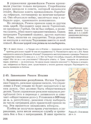 В управлении древнейшим Римом прини­
мали участие только патриции. Старейшины
родов заседали в совете, который назывался
сенат. Высшая власть принадлежала Народно­
му собранию, состоявшему из мужчин-патрици-
ев. Оно объявляло войну, заключало мир и вы­
бирало царя, правившего пожизненно.
По легендам, Римом правили один за другим
семь царей. Последнего царя звали Тарквйний,
по прозвищу Гордый. Он не был избран, а захва­
тил власть, убив своего предшественника. Одних
патрициев Тарквиний казнил, других выселил
из Рима, захватив их имущество. Тогда римля­
не восстали и изгнали Тарквиния вместе со всей
семьей. Больше царей они решили не выбирать.
1. В какой стране — в Греции или в Италии — природные условия были более благо­
приятны для жизни людей? В чем это выражалось? 2. Рассмотрите карту на с. 203. Какие
народности населяли Древнюю Италию? Определите местоположение и размеры Римского
государства в конце 6-го века до н. э. 3. Мог ли Ромул что-нибудь слышать об Олимпийских
играх? Мог ли он в них участвовать? Обоснуйте ответы. 4. Греки говорили на греческом
языке, египтяне — на египетском. На каком языке говорили римляне? 5. Легенды о младен­
цах, найденных на берегу реки, существовали у многих древних народов. Подтвердите эту
мысль примером из Библии.
§ 45. Завоевание Римом Италии
1. Возникновение республики. Изгнав Таркви­
ния Гордого, римляне провозгласили, что управ­
ление в Риме отныне не будет находиться в од­
них руках. Оно должно быть общественным
делом. Такое управление римляне называлирес­
публикой (что в переводе с латинского и озна­
чает «общественное дело»). Установив в 509 году
до н. э. республику, римляне стали выбирать
из числа патрициев двух правителей сроком на
год. Эти правители назывались консулы.
Плебеи не получили права участвовать в уп­
равлении, хотя несли военную службу и сража- Рим в 4—3-м веках
лись бок о бок с патрициями. В знак протеста до н. э.
Холмы,на кото-
рых строился
Рим
Место возник-
новениягорода
, . , Стена города
Рима в 4-м в.
до н.э.
= Улицы и дороги
208
 