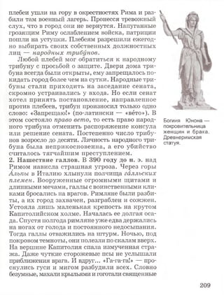 плебеи ушли на гору в окрестностях Рима и раз­
били там военный лагерь. Пронесся тревожный
слух, что в город они не вернутся. Напуганные
грозящим Риму ослаблением войска, патриции
пошли на уступки. Плебеям разрешили ежегод­
но выбирать своих собственных должностных
лиц — народных трибунов.
Любой плебей мог обратиться к народному
трибуну с просьбой о защите. Двери дома три­
буна всегда были открыты, ему запрещалось по­
кидать город более чем на сутки. Народные три­
буны стали приходить на заседание сената,
скромно устраивались у входа. Но если сенат
хотел принять постановление, направленное
против плебеев, трибун произносил только одно
слово: «Запрещаю!» (по-латински — «вето»). В
этом состояло право вето, то есть право народ­
ного трибуна отменить распоряжение консула
или решение сената. Постепенно число трибу­
нов возросло до десяти. Личность народного три­
буна была неприкосновенна, а его убийство
считалось тягчайшим преступлением.
2. Нашествие галлов. В 390 году до н. э. над
Римом нависла страшная угроза. Через горы
Альпы в Италию хлынули полчища галльских
племен. Вооруженные огромными щитами и
длинными мечами, галлы с воинственными кли­
ками бросались на врагов. Римляне были разби­
ты, а их город захвачен, разграблен и сожжен.
Устояла лишь маленькая крепость на крутом
Капитолийском холме. Началась ее долгая оса­
да. Спустя полгода римляне уже едва держались
на ногах от голода и постоянного недосыпания.
Тогда галлы отважились на штурм. Ночью, под
покровом темноты, они полезли по скалам вверх.
На вершине Капитолия спала измученная стра­
жа. Даже чуткие сторожевые псы не услышали
приближения врага. И вдруг... «Га-га-га!» — про­
снулись гуси и мигом разбудили всех. Словно
безумные, махали крыльями и гоготали священные
Богиня Юнона —
покровительница
женщин и брака.
Древнеримская
статуя.
209
 