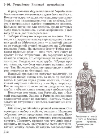 § 4 6 . У с т р о й с т в о Р и м с к о й р е с п у б л и к и
В результате двухсотлетней борьбы пле­
беи стали полноправными гражданами Рима.
Консулов и других должностных лиц теперь вы­
бирали как из патрициев, так и из плебеев. Вме­
сте с патрициями плебеи принимали законы.
Большое значение для плебеев, среди которых
было много бедняков, имело запрещение в 326
г о д у д о н . э. долгового рабства.
1 . В ы б о р ы консулов и п р и н я т и е законов. Еже­
годно в предрассветных сумерках одного из лет­
них дней на Марсовом поле — широкой равни­
не за городской стеной сходились на Собрание
граждане Рима. На высоком берегу Тибра взви­
вался красный флаг — знак того, что Риму не
грозит ничье вторжение. Из городских ворот
являлся консул, его сопровождали двенадцать
ликторов. Раздавался звук трубы. Жрецы про­
возглашали, что боги милостиво приняли жер­
тву. Так Народное собрание приступало к выбо­
рам консулов на будущий год.
Каждый гражданин получал табличку, на
которой писал имена тех, за кого он подавал
голос. Проходя через узкие мостики, голосу­
ющий опускал табличку в особую корзину.
После подсчета голосов вновь раздавался звук
трубы и объявлялись имена двух победителей.
Консулом мог стать как богатый, так и бед­
ный гражданин. Однако в Риме за исполнение
должностей денег не платили, поэтому только
богачи из патрициев и плебеев становились кон­
сулами.
Оба консула обладали равной властью. Они
проводили набор в войско, созывали Народное
собрание, могли предлагать новые законы. Каж­
дый из них имел право отменить распоряжение
другого. Поэтому, прежде чем что-либо пред­
принять, консулы вынуждены были договари­
ваться между собой, находить согласованное
Римлянин в тунике
и тоге с бюстами
своих предков.
Древнеримская
статуя.
212
 