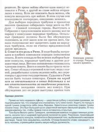 решение. Во время войны обычно один консул ос­
тавался в Риме, а другой во главе войска отправ­
лялся в поход. Если же опасность была велика, оба
консула находились при войске. В этом случае они
командовали поочередно, ежедневно меняясь.
Для выборов народных трибунов и принятия
законов граждане собирались чаще всего на Фо­
руме — главной площади города. Выступать в
Собрании с предложением нового закона могли
наряду с консулами народные трибуны. Осталь­
ные граждане должны были без обсуждения
голосовать за этот закон или же против него. Од­
нако голосование мог запретить один из народ­
ных трибунов, если он считал предложенный
закон вредным.
2. Сенат и его роль в Риме. В ходе борьбы патри­
циев и плебеев изменился порядок пополнения
сената. В него попадали без всяких выборов быв­
шие консулы, народные трибуны и другие дол­
жностные лица. Все они пожизненно становились
членами сената. Всего в сенате было триста чело­
век. Сенат обладал огромной властью: ведал каз­
ной, разрабатывал планы ведения войн, вел пере­
говоры с другими государствами. Судьями в Риме
могли быть только сенаторы. Сенат ни перед
кем не отчитывался в своих действиях и не
нес ответственности за ошибочные решения.
Обычно заседания сената вел консул. При
обсуждении дел он редко выступал против того
Командир римско­
го отряда. Рисунок
нашего времени.
Одежда римлян
Прямо на тело надевали тунику— шерстяную рубаху с короткими рукавами, ее
подпоясывали так, что спереди она спускалась чуть ниже колен. Ходить по городу в
одной тунике позволяли себе лишь бедняки. Зажиточные римляне поверх туники
носили тогу. Это был большой кусок шерстяной материи овальной формы. В тогу
заворачивались так, чтобы правое плечо оставалось открытым.
Тога была белого цвета. Граждане, занимавшие важные государственные долж­
ности, носили тогу с широкой пурпурной полосой по краю. Римлянин, пожелавший
занять должность консула, появлялся в белоснежной тоге, выбеленной в меловом
растворе. Такая тога называлась кандида. Отсюда возникло слово «кандидат», то
есть человек, стремящийся занять какую-нибудь должность.
213
 
