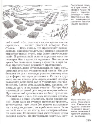 ной стеной. «Это оказывалось для врагов самым
страшным, — пишет римский историк Тит
Лйвий. — Ведь думая, что преследуют побеж­
денных, они вдруг видят, как впереди внезапно
вырастает новый строй, еще более многочислен­
ный». В рукопашной схватке короткие мечи ле­
гионеров были грозным оружием. Конница во
время боя защищала пехоту с флангов, а при по­
беде преследовала разбитого противника.
В походе, даже останавливаясь на одну ночь,
римляне строили укрепленный лагерь. Он раз­
бивался по раз и навсегда установленному пла­
ну в форме четырехугольника. Сложив ору­
жие, воины копали ров, ограждающий лагерь,
возводили земляной вал и укрепляли его час­
токолом. Затем устанавливались палатка ко­
мандующего и палатки воинов. Лагерь был
надежной защитой для отдыхающего войска.
При внезапной тревоге в нем не было сутолоки.
Каждый воин знал, что ему надлежит делать.
Римская армия славилась своей дисципли­
ной. Если один из отрядов проявлял трусость,
то случалось, что после боя воинов выстраива­
ли и каждого десятого по жребию казнили. Если
часовой засыпал на посту, его насмерть забива­
ли камнями. Отличившимся увеличивали долю
военной добычи, их награждали почетным ору-
Построение легио­
на в три линии. В
каждой линии по
десять отрядов.
Впереди — легко­
вооруженные вои­
ны, начинающие
сражение. Рисунок
нашего времени.
Метательная ма­
шина. Реконструк­
ция. Каменными
ядрами римляне
поражали защит­
ников осажденной
крепости, стоявших
на ее стенах.
215
 