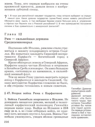 жием. Тому, кто первым взобрался на стены
вражеской крепости, давали венок с изобра­
жением зубчатой стены.
^ 1. В наши дни республикой называют государство, главу которого выбирают на опреде-
■ ленный срок. Какое древнее государство (кроме Рима) можно назвать республикой?
Обоснуйте свою мысль. 2, Где свободные бедняки играли большую роль в управлении:
в Афинах при Перикле или в Римской республике? 3. В чем преимущество построения
легиона в бою сравнительно с македонской фалангой?
Г л а в а 12
Рим — сильнейшая держава
Средиземноморья
Подчинив себе Италию, римляне стали стре­
миться к захвату плодородного острова Сици­
лия. Их попыткам завладеть Сицилией воспро­
тивился Карфаген — богатейший город в
Северной Африке.
Кроме обширных земель в Северной Африке,
Карфаген владел частью Испании и островами
в Западном Средиземноморье. Он имел большую
армию, состоявшую из наемников, и сильней­
ший военный флот.
Тем не менее Риму удалось выиграть первую
войну с Карфагеном и завладеть Сицилией. Од­
нако могущество Карфагена сломлено не было,
и обе стороны готовились к новым схваткам.
§ 47. Вторая война Рима с Карфагеном
1. Войска Ганнибала вторгаются в Италию. Не
дожидаясь нападения римлян, молодой и талант­
ливый карфагенский полководец Ганнибал
первым нанес удар. Выйдя из Испании в 218
году до н. э. во главе отборных войск, он подо­
шел пять месяцев спустя к Альпам. Воины Ган­
нибала ужаснулись, увидев вблизи громадные
Ганнибал. Древнее
скульптурное изоб­
ражение.
Древний историк
писал: «Не было
такого труда, при
котором Ганнибал
уставал бы телом
или падал духом.
Он первым устрем­
лялся в бой и пос­
ледним оставлял
поле сражения».
216
 