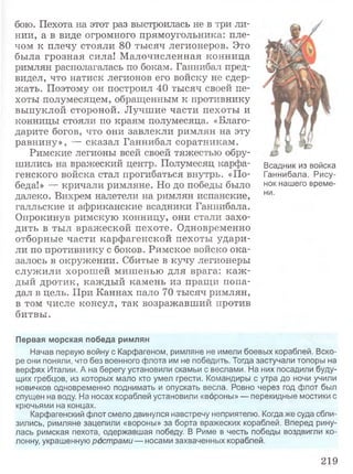 бою. Пехота на этот раз выстроилась не в три ли­
нии, а в виде огромного прямоугольника: пле­
чом к плечу стояли 80 тысяч легионеров. Это
была грозная сила! Малочисленная конница
римлян располагалась по бокам. Ганнибал пред­
видел, что натиск легионов его войску не сдер­
жать. Поэтому он построил 40 тысяч своей пе­
хоты полумесяцем, обращенным к противнику
выпуклой стороной. Лучшие части пехоты и
конницы стояли по краям полумесяца. «Благо­
дарите богов, что они завлекли римлян на эту
равнину», — сказал Ганнибал соратникам.
Римские легионы всей своей тяжестью обру­
шились на вражеский центр. Полумесяц карфа- Всадник из войска
генского войска стал прогибаться внутрь. «По- Ганнибала. Рису-
беда!» — кричали римляне. Но до победы было нок нашего време-
далеко. Вихрем налетели на римлян испанские, ни-
галльские и африканские всадники Ганнибала.
Опрокинув римскую конницу, они стали захо­
дить в тыл вражеской пехоте. Одновременно
отборные части карфагенской пехоты удари­
ли по противнику с боков. Римское войско ока­
залось в окружении. Сбитые в кучу легионеры
служили хорошей мишенью для врага: каж ­
дый дротик, каждый камень из пращи попа­
дал в цель. При Каннах пало 70 тысяч римлян,
в том числе консул, так возражавший против
битвы.
Первая морская победа римлян
Начав первую войну с Карфагеном, римляне не имели боевых кораблей. Вско­
ре они поняли, что без военного флота им не победить. Тогда застучали топоры на
верфях Италии. А на берегу установили скамьи с веслами. На них посадили буду­
щих гребцов, из которых мало кто умел грести. Командиры с утра до ночи учили
новичков одновременно поднимать и опускать весла. Ровно через год флот был
спущен на воду. На носах кораблей установили «вороны» — перекидные мостики с
крючьями на концах.
Карфагенский флот смело двинулся навстречу неприятелю. Когда же суда сбли­
зились, римляне зацепили «вороны» за борта вражеских кораблей. Вперед рину­
лась римская пехота, одержавшая победу. В Риме в честь победы воздвигли ко­
лонну, украшенную рострами — носами захваченных кораблей.
219
 