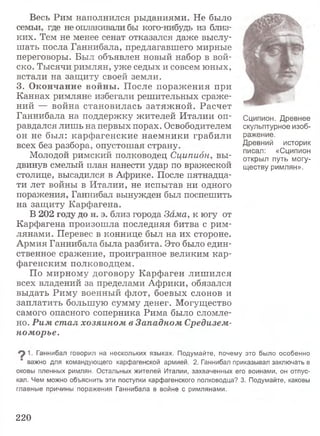 Весь Рим наполнился рыданиями. Не было
семьи, где не оплакивали бы кого-нибудь из близ­
ких. Тем не менее сенат отказался даже выслу­
шать посла Ганнибала, предлагавшего мирные
переговоры. Был объявлен новый набор в вой­
ско. Тысячи римлян, уже седых и совсем юных,
встали на защиту своей земли.
3. Окончание войны. После поражения при
Каннах римляне избегали решительных сраже­
ний — война становилась затяжной. Расчет
Ганнибала на поддержку жителей Италии оп­
равдался лишь на первых порах. Освободителем
он не был: карфагенские наемники грабили
всех без разбора, опустошая страну.
Молодой римский полководец Сципион, вы­
двинув смелый план нанести удар по вражеской
столице, высадился в Африке. После пятнадца­
ти лет войны в Италии, не испытав ни одного
поражения, Ганнибал вынужден был поспешить
на защиту Карфагена.
В 202 году до н. э. близ города Зама, к югу от
Карфагена произошла последняя битва с рим­
лянами. Перевес в коннице был на их стороне.
Армия Ганнибала была разбита. Это было един­
ственное сражение, проигранное великим кар­
фагенским полководцем.
По мирному договору Карфаген лишился
всех владений за пределами Африки, обязался
выдать Риму военный флот, боевых слонов и
заплатить большую сумму денег. Могущество
самого опасного соперника Рима было сломле­
но. Рим стал хозяином в Западном Средизем­
номорье.
Сципион. Древнее
скульптурное изоб­
ражение.
Древний историк
писал: «Сципион
открыл путь могу­
ществу римлян».
Ганнибал говорил на нескольких языках. Подумайте, почему это было особенно
важно для командующего карфагенской армией. 2. Ганнибал приказывал заключать в
оковы пленных римлян. Остальных жителей Италии, захваченных его воинами, он отпус­
кал. Чем можно объяснить эти поступки карфагенского полководца? 3. Подумайте, каковы
главные причины поражения Ганнибала в войне с римлянами.
220
 