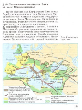 § 48. Установление господства Рима
во всем Средиземноморье
После победы над Карфагеном Рим начал
борьбу за подчинение стран Восточного Сре­
диземноморья. Самыми крупными государст­
вами здесь были Македонское, Сирийское и
Египетское. Римляне умело натравливали их
друг на друга и громили поодиночке.
1. Поражение Македонии. Готовясь к войне с
Македонией, римляне привлекли на свою сто­
рону греков, провозгласив себя освободителями
Эллады от власти македонян. Сирийского царя
Антиоха римляне убедили не помогать Маке- рост рИМСкого го-
донии. Он не осознал той грозной опасности, сударства.
СЕВЕРНОЕ
1 МОРЕ
£Грманс{кие '%
ПЛЕМЕНА0
Лондинш
ТанаисБ и с к а й с к и й Г
з а л и в Ольвия
« И Я ^ Г " ^ПАНТИКАПЕЙ
/ I J Херсонесу
^ л д р и а ^ ь Си„ „ /
1ППЫ Византии '
рарсал - п-овтт> у
Пергам Малая А зия'^^^й^;
Афины | J?"
.Спарта Антиохия. /
'-.X о.Крии^ „ /
--- Jbxp у
иен ahj
Кордуба о.Сардиния
Р Е Л //
ггйаафаген^
Новый
.арфагенс 1АРФЯНСКОЕ
ЦАРСТВО
:иракузц
О.СИЦИЛ!
Зама
|русалим
(ександрия
 Мемф
Кирена
370 км
Территория Римской
республики к началу войн
с Карфагеном (к 264 г. до
н .э .)
- Основные направления
римских завоеваний
Завоевания Римской республики
с середины 3-го в. до н.э. по 31 г. до н.э.
Завоевания Римской империи
Границы Римской империи
во 2-м в.
Территории,зависимые от
Римской империи
221
 