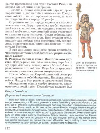 какую представлял для стран Востока Рим, и не
оказал Македонии поддержки.
В войне с Римом македонский царь потерпел
поражение и должен был вывести из Греции
свои войска. Вот что произошло вслед за этим
на стадионе близ города Коринфа.
Огромные толпы народа сидели и смотрели
на состязания. Вдруг при звуке трубы, призвав­
шей всех к молчанию, на середину вышел гла­
шатай и объявил, что римский сенат возвраща­
ет эллинам независимость. Среди собравшихся
поднялись волнение и шум. Весь стадион встал,
никому уже не было дела до состязаний, все рва­
лись приветствовать римского консула — спа­
сителя Греции.
В эти дни лишь немногие греки понимали,
что совершается не освобождение Греции, а сме­
на ее господ.
2. Разгром Сирии и конец Македонского цар­
ства. Вскоре римляне, объявив войну сирийско­
му царю Антиоху, высадились в Малой Азии и
разгромили его войско. Сирийское царство
навсегда лишилось своего могущества.
После победы над Сирией римский сенат ре­
шил подчинить себе Македонию. Началась новая
война. Исход ее был решен в ожесточенной битве.
Македонские воины храбро сражались, защи­
щая своих детей и жен. Первый удар фаланги был
Смерть Ганнибала
(По рассказу древнего писателя Плутарха)
Пока был жив Ганнибал, римляне не знали покоя. Они считали его огнем, который
всегда можно раздуть. После поражения в войне Ганнибалу пришлось бежать в Си­
рию, где он стал военным советником царя Антиоха. Ганнибал уговаривал его заклю­
чить союз с Македонией, чтобы вместе бороться с Римом. Но царь не внял мудрому
совету и был разгромлен. Спасая жизнь, Ганнибал покинул Сирию. После долгих скита­
ний он стал советником царя небольшого государства в Малой Азии. Римляне потребо­
вали от этого царя выдать полководца. Боясь римлян, царь согласился. Ганни­
бал пытался скрыться, но увидел, что его дом окружен воинами. Не желая стать
пленником, он принял яд, сказав при этом: «Снимем тяжкую заботу с плеч римлян,
которые никак не могут дождаться смерти ненавистного им старика».
Воин со знаком ле­
гиона — орлом на
древке. Рисунок
нашего времени.
222
 