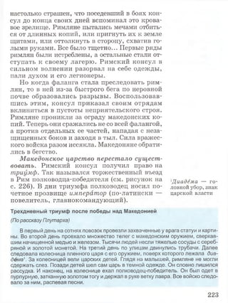 настолько страшен, что поседевший в боях кон­
сул до конца своих дней вспоминал это крова­
вое зрелище. Римляне пытались мечами отбить­
ся от длинных копий, или пригнуть их к земле
щитами, или оттолкнуть в сторону, схватив го­
лыми руками. Все было тщетно... Первые ряды
римлян были истреблены, а остальные стали от­
ступать к своему лагерю. Римский консул в
сильном волнении разорвал на себе одежды,
пали духом и его легионеры.
Но когда фаланга стала преследовать рим­
лян, то в ней из-за быстрого бега по неровной
почве образовались разрывы. Воспользовав­
шись этим, консул приказал своим отрядам
вклиниться в пустоты неприятельского строя.
Римляне проникли за ограду македонских ко­
пий. Теперь они сражались не со всей фалангой,
а против отдельных ее частей, нападая с неза­
щищенных боков и заходя в тыл. Сила вражес­
кого войска разом иссякла. Македоняне обрати­
лись в бегство.
Македонское царство перестало сущест­
вовать. Римский консул получил право на
триумф. Так назывался торжественный въезд
в Рим полководца-победителя (см. рисунок на
с. 226). В дни триумфа полководец носил по­
четное прозвище император (по-латински —
повелитель, главнокомандующий).
Трехдневный триумф после победы над Македонией
(По рассказу Плутарха)
В первый день на сотнях повозок провезли захваченные у врага статуи и карти­
ны. Во второй день проехало множество телег с македонским оружием, сверкав­
шим начищенной медью и железом. Тысячи людей несли тяжелые сосуды с сереб­
ряной и золотой монетой. На третий день по улицам двинулись трубачи. Далее
следовала колесница пленного царя с его оружием, поверх которого лежала диа­
дема1. За колесницей вели царских детей. Глядя на малышей, римляне не могли
сдержать слез. Позади детей шел сам царь в темной одежде. Он словно лишился
рассудка. И наконец, на колеснице ехал полководец-победитель. Он был одет в
пурпурную, затканную золотом тогу и держал в руке ветку лавра. Все войско следо­
вало за ним, распевая песни.
1Диадема — го­
ловной убор,знак
царской власти
223
 