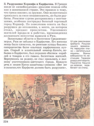3 . Р а з р у ш е н и е К о р и н ф а и К а р ф а г е н а . В Греции
после ее «освобождения» римляне повели себя
как в завоеванной стране. Это привело к тому,
что греки взялись за оружие. Они мужественно
сражались за свою независимость, но были раз­
биты. Римляне сурово расправились с восстав­
шими, особенно пострадал богатый торговый
город Коринф. По повелению сената он был
разрушен до основания, а место, на котором
стоял, предано проклятию . Уцелевших
жителей продали в рабство, произведения
эллинского искусства вывезли в Рим.
Захватывая области в Восточном Средиземно­
морье, Рим не забывал о Карфагене. Его военная
мощь была сломлена, но римские купцы боялись
соперничества более опытных карфагенских куп­
цов. Старый и влиятельный сенатор Катон, по­
бывав в Карфагене, был поражен обилием кораб­
лей и товаров в его гавани, богатством жителей.
Вернувшись на родину, он стал призывать к пол­
ному уничтожению цветущего города. Каждую
речь в сенате Катон заканчивал словами: «Все же
я полагаю,что Карфаген должен быть разрушен».
Штурм римлянами
крепости. Рисунок
нашего времени.
На переднем пла­
не — метательные
машины. Воины
взбираются по ле­
стницам. Тараном
разрушают ворота.
Подкатив башню
на колесах, пере­
бегают на стены.
224
 