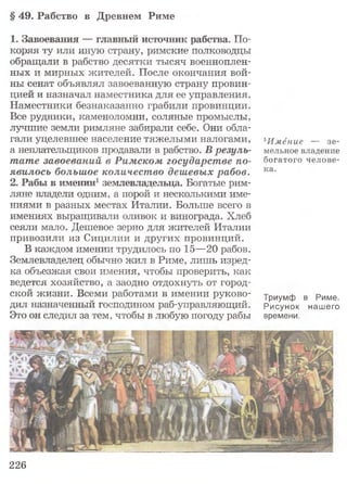 § 49. Рабство в Древнем Риме
1. Завоевания —- главный источник рабства. По­
коряя ту или иную страну, римские полководцы
обращали в рабство десятки тысяч военноплен­
ных и мирных жителей. После окончания вой­
ны сенат объявлял завоеванную страну провин­
цией и назначал наместника для ее управления.
Наместники безнаказанно грабили провинции.
Все рудники, каменоломни, соляные промыслы,
лучшие земли римляне забирали себе. Они обла­
гали уцелевшее население тяжелыми налогами,
а неплательщиков продавали в рабство. В резуль­
тате завоеваний в Римском государстве по­
явилось большое количество дешевых рабов.
2. Рабы в имении1землевладельца. Богатые рим­
ляне владели одним, а порой и несколькими име­
ниями в разных местах Италии. Больше всего в
имениях выращивали оливок и винограда. Хлеб
сеяли мало. Дешевое зерно для жителей Италии
привозили из Сицилии и других провинций.
В каждом имении трудилось по 15—20 рабов.
Землевладелец обычно жил в Риме, лишь изред­
ка объезжая свои имения, чтобы проверить, как
ведется хозяйство, а заодно отдохнуть от город­
ской жизни. Всеми работами в имении руково­
дил назначенный господином раб-управляющий.
Это он следил за тем, чтобы в любую погоду рабы
1И м ёние — з е ­
мельное владение
богатого ч ел о ве­
ка.
Триумф в Риме.
Рисунок нашего
времени.
226
 