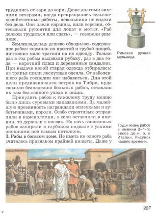трудились от зари до зари. Даже долгими зим­
ними вечерами, когда прекращались сельско­
хозяйственные работы, невольники не сидели
без дела. Они плели корзины, вили веревки, об­
тесывали рукоятки для лопат и мотыг. «Раб
должен трудиться или спать», — говорили рим­
ляне.
Землевладельцу дешево обходилось содержа­
ние рабов: кормили их простой и грубой пищей,
ничтожно мало тратили на их одежду. Только
раз в год рабам выдавали рубаху, раз в два го­
да — короткий плащ и деревянные сандалии.
При выдаче новой старая одежда отбиралась:
из тряпья шили лоскутные одеяла. От заболев­
шего раба господин мог избавиться. Для этой
цели предназначался остров на Тибре, куда
свозили безнадежно больных рабов, оставляя
их там без всякого ухода и пищи.
Принудить рабов к тяжелому труду можно
было лишь суровыми наказаниями. За малей­
шую провинность награждали оплеухами и зу­
ботычинами, пороли. Особо строптивых отправ­
ляли в каменоломни, а если оставляли в име­
нии, то держали в оковах. На ночь закованных
рабов запирали в глубоком подвале с узкими
окошками под самым потолком.
3. Рабы в богатом доме. Не иметь ни одного раба
считалось признаком крайней нищеты. Даже у
Римская ручная
мельница.
Труд и жизнь рабов
в имении 2-1-го
веков до н. э. в
Италии. Рисунок
нашего времени.
227
 