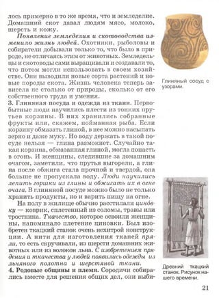 лось примерно в то же время, что и земледелие.
Домашний скот давал людям мясо, молоко,
шерсть и кожу.
Появление земледелия и скотоводства из­
менило жизнь людей. Охотники, рыболовы и
собиратели добывали только то, что было в при­
роде, не отличаясь этим от животных. Земледель­
цы и скотоводы сами выращивали и создавали то,
что потом могли использовать в своем хозяй­
стве. Они выводили новые сорта растений и но­
вые породы скота. Ж изнь человека теперь за­
висела не столько от природы, сколько от его
собственного труда и умения.
3. Глиняная посуда и одежда из ткани. Перво­
бытные люди научились плести из тонких пру­
тьев корзины. В них хранились собранные
фрукты или, скажем, пойманная рыба. Если
корзину обмазать глиной, в нее можно насыпать
зерно и даже муку. Но воду держать в такой по­
суде нельзя — глина размокнет. Случайно та­
кая корзина, обмазанная глиной, могла попасть
в огонь. И женщины, следившие за домашним
очагом, заметили, что прутья выгорели, а гли­
на после обжига стала прочной и твердой, она
больше не пропускала воду. Люди научились
лепить горшки из глины и обжигать их в огне
очага. В глиняной посуде можно было не только
хранить продукты, но и варить пищу на огне.
На полу в жилище обычно расстилали цинов­
ку — коврик, сплетенный из соломы, травы или
тростника. Ткачество, которое освоили женщи­
ны, напоминало плетение циновки. Был изо­
бретен ткацкий станок очень нехитрой конструк­
ции. А нити для изготовления тканей пря­
ли, то есть скручивали, из шерсти домашних жи­
вотных или из волокон льна. С изобретением пря­
дения и ткачества у людей появились одежды из
льняного полотна и шерстяной ткани.
4. Родовые общины и племя. Сородичи собира­
лись вместе для решения общих дел, они выби­
Глиняный сосуд с
узорами.
Древний ткацкий
станок. Рисунок на­
шего времени.
21
 
