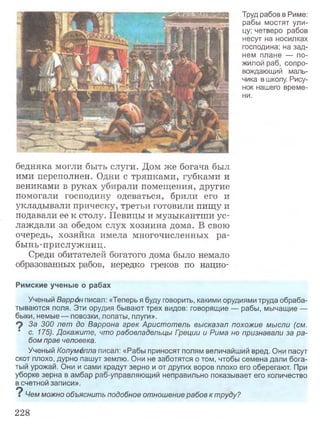 Труд рабов в Риме:
рабы мостят ули­
цу; четверо рабов
несут на носилках
господина; на зад­
нем плане — по­
жилой раб, сопро-
вождающий маль­
чика в школу. Рису­
нок нашего време­
ни.
бедняка могли быть слуги. Дом же богача был
ими переполнен. Одни с тряпками, губками и
вениками в руках убирали помещения, другие
помогали господину одеваться, брили его и
укладывали прическу, третьи готовили пищу и
подавали ее к столу. Певицы и музыкантши ус­
лаждали за обедом слух хозяина дома. В свою
очередь, хозяйка имела многочисленных ра-
бынь-прислужниц.
Среди обитателей богатого дома было немало
образованных рабов, нередко греков по нацио-
Римские ученые о рабах
Ученый Варрдн писал: «Теперь я буду говорить, какими орудиями труда обраба­
тываются поля. Эти орудия бывают трех видов: говорящие — рабы, мычащие —
быки, немые— повозки, лопаты, плуги».
9 За 300 лет до Варрона грек Аристотель высказал похожие мысли (см.
’ с. 175). Докажите, что рабовладельцы Греции и Рима не признавали за ра­
бом прав человека.
Ученый Колумёлла писал: «Рабы приносят полям величайший вред. Они пасут
скот плохо, дурно пашут землю. Они не заботятся о том, чтобы семена дали бога­
тый урожай. Они и сами крадут зерно и от других воров плохо его оберегают. При
уборке зерна в амбар раб-управляющий неправильно показывает его количество
в счетной записи».
ОГ Чем можно объяснить подобное отношение рабов к труду?
228
 