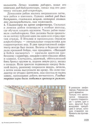 нальности. Лечил хозяина раб-врач, ведал его
книгами раб-библиотекарь, писал под его дик­
товку письма раб-секретарь.
Домашним рабам жилось несравненно легче,
чем рабам в имениях. Однако любой раб был
бесправен, считался вещью, которой хозяин
мог распорядиться, как пожелает.
4. Гладиаторы на арене амфитеатра. Сильных
и ловких рабов помещали в особые школы,
где обучали владеть оружием. Таких рабов назы­
вали гладиаторами. Они должны были сражать­
ся на потеху публике один на один или отряд про­
тив отряда. В Италии и провинциях строили
амфитеатры — специальные сооружения для
гладиаторских игр. В дни представлений амфи­
театр всегда был полон. Богачи и бедняки ожи­
дали кровавой бойни, как праздника. «Нападай
и бейся насмерть!» — кричали зрители оро­
бевшему гладиатору, швыряя в него огрызки яблок
и оливки. Случалось, раненый, обессилевший
боец бросал оружие и, подняв левую руку, молил
о пощаде. Если зрители поднимали кверху боль­
шой палец, раненому сохраняли жизнь, лечили,
а затем вновь выпускали на арену. Но если гла­
диатор не угодил зрителям, они опускали палец
книзу, приказывая добить несчастного. Гладиа­
торское игры были любимым зрелищем римлян.
В римском амфи­
театре. Рисунок на­
шего времени.
Только что закон­
чился поединок.
У одного гладиато­
ра — шлем, щит и
меч. Другой был
вооружен трезуб­
цем и сетью, кото­
рую старался на­
бросить на против­
ника.
229
8а История древнего мира.5 кл.
 
