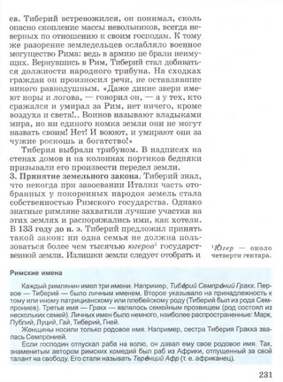 ев. Тиберий встревожился, он понимал, сколь
опасно скопление массы невольников, всегда не­
верных по отношению к своим господам. К тому
же разорение земледельцев ослабляло военное
могущество Рима: ведь в армию не брали неиму­
щих. Вернувшись в Рим, Тиберий стал добивать­
ся должности народного трибуна. На сходках
граждан он произносил речи, не оставлявшие
никого равнодушным. «Даже дикие звери име­
ют норы и логова, — говорил он, — а у тех, кто
сражался и умирал за Рим, нет ничего, кроме
воздуха и света!.. Воинов называют владыками
мира, но ни единого комка земли они не могут
назвать своим! Нет! И воюют, и умирают они за
чужие роскошь и богатство!»
Тиберия выбрали трибуном. В надписях на
стенах домов и на колоннах портиков бедняки
призывали его произвести передел земли.
3. Принятие земельного закона. Тиберий знал,
что некогда при завоевании Италии часть ото­
бранных у покоренных народов земель стала
собственностью Римского государства. Однако
знатные римляне захватили лучшие участки на
этих землях и распоряжались ими, как хотели.
В 133 году до н. э. Тиберий предложил принять
такой закон: ни одна семья не должна поль­
зоваться более чем тысячью югеров1государст- iюгер — около
венной земли. Излишки земли следует отобрать и четверти гектара.
Римские имена
Каждый римлянин имел три имени. Например, Тиберий Семпрдний Гоакх. Пер­
вое — Тиберий — было личным именем. Второе указывало на принадлежность к
тому или иному патрицианскому или плебейскому роду (Тиберий был из рода Сем-
прониев). Третье имя — Гракх — являлось семейным прозвищем (род состоял из
нескольких семей). Личных имен было немного, наиболее распространенные: Марк,
Публий, Луций, Гай, Тиберий, Гней.
Женщины носили только родовое имя. Например, сестра Тиберия Гракха зва­
лась Семпронией.
Если господин отпускал раба на волю, он давал ему свое родовое имя. Так,
знаменитым автором римских комедий был раб из Африки, отпущенный за свой
талант на свободу. Его стали называть Теренций Афр (т. е. африканец).
231
 