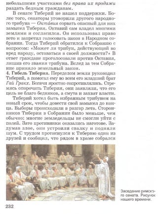 небольшими участками без права их продажи
раздать бедным гражданам.
В сенате Тиберий не нашел поддержки. Бо­
лее того, сенаторы уговорили другого народно­
го трибуна — Октавия сорвать опасный для них
замысел Тиберия. Октавий сам владел многими
землями и согласился. Он использовал право
вето и запретил голосовать закон в Народном со­
брании. Тогда Тиберий обратился к Собранию с
вопросом: «Может ли трибун, действующий во
вред народу, оставаться в своей должности?» В
ответ граждане проголосовали против Октавия,
лишив его звания трибуна. Вслед за тем Собра­
ние приняло земельный закон.
4. Гибель Тиберия. Переделом земли руководил
Тиберий, а помогал ему во всем его младший брат
Гай Гракх. Богачи яростно сопротивлялись. Стре­
мясь опорочить Тиберия, они заявляли, что его
цель не благо бедняков, а смута и захват власти.
Тиберий хотел быть избранным трибуном на
новый срок, чтобы довести свой замысел до кон­
ца. Выборы происходили в разгар лета. Сторон­
ников Тиберия в Собрании было меньше, чем
обычно: многие земледельцы не смогли уйти с
полей. Зато противники оказались наготове. За­
думав злое, они устроили свалку и подняли
шум. С трудом протиснулся к Тиберию один из
друзей и сообщил, что рядом в храме собрался
Заседание римско­
го сената. Рисунок
нашего времени.
 