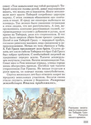 сенат: «Там замышляют над тобой расправу!» Ти­
берий коснулся головы рукой, давая окружающим
понять, что жизнь его в опасности. Иначе истолко­
вали жест враги: Тиберий потребовал царскую
корону. С этим лживым обвинением они помча­
лись в сенат. И сразу же сенаторы выбежали на
площадь. Так велико было уважение сограждан
к этим людям, что все расступались. А они, во­
оружившись ножками разломанных скамей, со­
провождаемые слугами с дубинами в руках, шли
прямо на Тиберия, разя его сторонников. В тот
день было зверски убито более трехсот граждан.
Погиб и сам Тиберий Гракх — народный трибун,
согласно римским законам лицо священное и не­
прикосновенное. Ночью их тела сбросили в Тибр.
5. Гай Гракх продолжает дело брата. Спустя де­
вять лет после гибели Тиберия его брат Гай Гракх
был избран трибуном. С необычайной энергией он
продолжил передел земли. Тысячи земледель­
цев получили участки. Богачи возненавидели Гая.
Сенат ввел в Рим военные отряды, улицы города
вновь обагрились кровью. Погибли три тысячи
сторонников Гая Гракха. Не желая отдаться в
руки врагов, он кончил жизнь самоубийством.
Спустя несколько лет был отменен запрет на
продажу земельных участков. Богачи снова
стали скупать землю у бедняков. Разорение
земледельцев И т алии продолжалось.
Расправа сенато­
ров со сторонника­
ми Тиберия Грак­
ха. Рисунок
нашего времени.
233
 