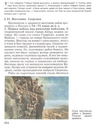 9 1. Что побудило Тиберия Гракха выступить в защиту земледельцев? 2. Почему сена­
торы были против земельного закона? 3. Рассказывая о гибели Тиберия Гракха, древ­
ний писатель Плутарх пишет: «После изгнания царей это был первый в Риме раздор, завер­
шившийся кровопролитием...» Подсчитайте, сколько лет Рим не знал вооруженной борьбы
граждан друг с другом.
§51. Восстание Спартака
Крупнейшее в древности восстание рабов про­
изошло в Италии в 74—71 годах до н. э.
1. Первая победа над римскими войсками. В
гладиаторской школе города Капуи возник за­
говор. Во главе его стоял Спартак, родом из
Фракии — страны на севере Балканского полу­
острова. Некогда он воевал с римлянами, попал
в плен и был продан в гладиаторы. Спартак от­
личался отвагой, физической силой и выдаю­
щимся умом. Он подговорил рабов бежать. Но
сделать это было трудно: всегда затворены во­
рота, надежно спрятано оружие. И все же семь­
десят смельчаков, завладев кухонными ножа­
ми, напали на охрану и вырвались на свободу.
Беглецы сразу же покинули многолюдную Ка­
пую. Лагерь они устроили на вершине вулкана Ве­
зувий, своим предводителем выбрали Спартака.
Рабы из окрестных имений стали сбегаться
Спуск восставших
рабов с Везувия.
Рисунок нашего
времени.
234
 