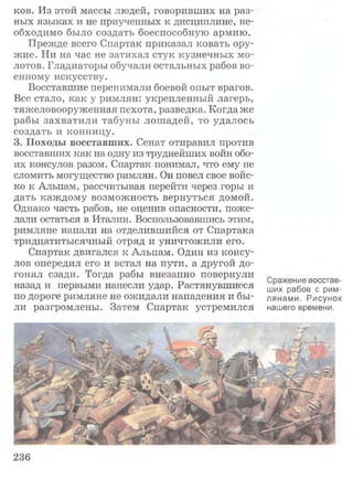ков. Из этой массы людей, говоривших на раз­
ных языках и не приученных к дисциплине, не­
обходимо было создать боеспособную армию.
Прежде всего Спартак приказал ковать ору­
жие. Ни на час не затихал стук кузнечных мо­
лотов. Гладиаторы обучали остальных рабов во­
енному искусству.
Восставшие перенимали боевой опыт врагов.
Все стало, как у римлян: укрепленный лагерь,
тяжеловооруженная пехота, разведка. Когда же
рабы захватили табуны лошадей, то удалось
создать и конницу.
3. Походы восставших. Сенат отправил против
восставших как на одну из труднейших войн обо­
их консулов разом. Спартак понимал, что ему не
сломить могущество римлян. Он повел свое войс­
ко к Альпам, рассчитывая перейти через горы и
дать каждому возможность вернуться домой.
Однако часть рабов, не оценив опасности, поже­
лали остаться в Италии. Воспользовавшись этим,
римляне напали на отделившийся от Спартака
тридцатитысячный отряд и уничтожили его.
Спартак двигался к Альпам. Один из консу­
лов опередил его и встал на пути, а другой до­
гонял сзади. Тогда рабы внезапно повернули
назад и первыми нанесли удар. Растянувшиеся
по дороге римляне не ожидали нападения и бы­
ли разгромлены. Затем Спартак устремился
Сражение восстав­
ших рабов с рим­
лянами. Рисунок
нашего времени.
236
 