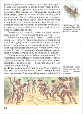 рали старейшин — самых опытных и мудрых
стариков, знавших повадки животных и свой­
ства растений, древние предания и правила по­
ведения. Старейшины управляли родовыми
общинами, следили за тем, чтобы все сородичи
выполняли общие работы на полях и поров­
ну делили собранное зерно. Под руководством
старейшин проходили празднества. На них со­
родичи особыми танцами и песнями старались
вызвать дождь, обеспечить урожай или до­
биться успеха на охоте.
Все сородичи считали, что происходят от од­
ного предка — человека или животного.
Жениться на девушке из своего рода было за­
прещено. Часто устанавливался такой порядок:
юноши и девушки из одного рода заключали
браки с юношами и девушками из другого. Та­
ким образом роды заключали между собой неру­
шимый союз. Несколько родовых общин, живу­
щих в одной местности, составляли племя.
Племенем управлял совет старейшин. Он
разбирал споры между соплеменниками и опре­
делял наказания. Самым страшным считалось
изгнание из племени — ведь человек не мог
прожить в одиночку.
5. Духи, идолы и жертвы. Мы сейчас считаем,
что есть живые существа, а есть неодушевлен­
ные предметы. Для первобытных людей все в
Первобытная лод­
ка, выдолбленная
из бревна. Рисунок
нашего времени.
Колдовской обряд
перед охотой. Ри­
сунок нашего
времени.
 