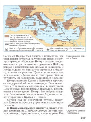 ПАНТИКАПЕЙБ и ск а й ск и й
залив
Массилия
5(Марсель);
'ИЛИЛПЫ
Кордуба |рундизий
о.Сардиния
С Р Е ДМ унда:
о.Сицилия
АЛЕКСАНДРИ!
i Территория Римской
' : республики к 49 г, до н.э.
Направления важнейших
— -*■ походов войск Цезаря
^ 45 Места и годы важнейших сраже­
ний войск Цезаря
Место победы Антония и Октавиана
над республиканцами в 42 г. до н.э.
Место победы флота Октавиана над
флотом Антония в 31 г. до н.э.
Со всеми Цезарь был ласков и приветлив, все Гражданские вой-
свои деньги потратил на угощение тысяч неиму- ны в Риме
щих граждан. Однажды Цезарь устроил глади­
аторские игры, в которых сражалось 320 пар
бойцов в посеребренных шлемах и панцирях. В
глубине души он одинаково презирал и бедно­
ту, и знатных римлян. Цезарь лишь использо­
вал ненависть бедняков к сенаторам, обещая
улучшить их положение, если придет к власти.
Цезарь помирил Красса с Помпеем и заручил­
ся поддержкой обоих полководцев. Они не счи­
тали его серьезным соперником, а известность
Цезаря среди простонародья надеялись исполь­
зовать в своих целях. Цезарь был избран консу­
лом. За него голосовали римские бедняки, а так­
же сторонники Красса и Помпея.
Спустя год по окончании службы консу­
лом Цезарь получил в управление провинцию
Галлию.
3. Цезарь завоевывает огромную страну. Гал­
лия делилась на Предальпийскую (то есть рас- Скульптурный пор-
положенную перед Альпами, в долине реки По) тРет Цезаря.
239
 